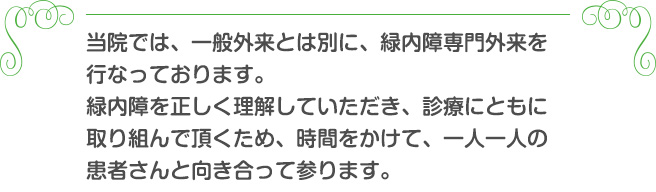 当院では、一般外来とは別に、緑内障専門外来を行なっております。緑内障を正しく理解していただき、診療にともに取り組んで頂くため、時間をかけて、一人一人の患者さんと向き合って参ります。