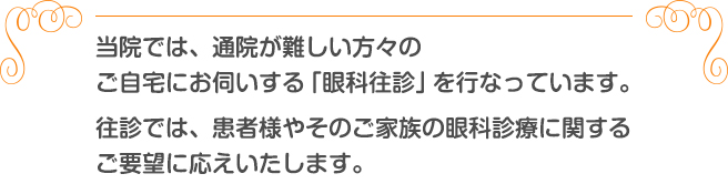 当院では、通院が難しい方々のご自宅にお伺いする「眼科往診」を行なっています。往診では、患者様やそのご家族の眼科診療に関するご要望に応えいたします。