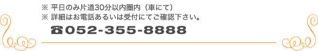 ※平日のみ片道30分以内圏内（車にて）※詳細はお電話あるいは受付にてご連絡ください。 TEL 052-355-888